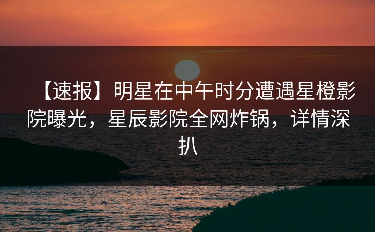 【速报】明星在中午时分遭遇星橙影院曝光，星辰影院全网炸锅，详情深扒