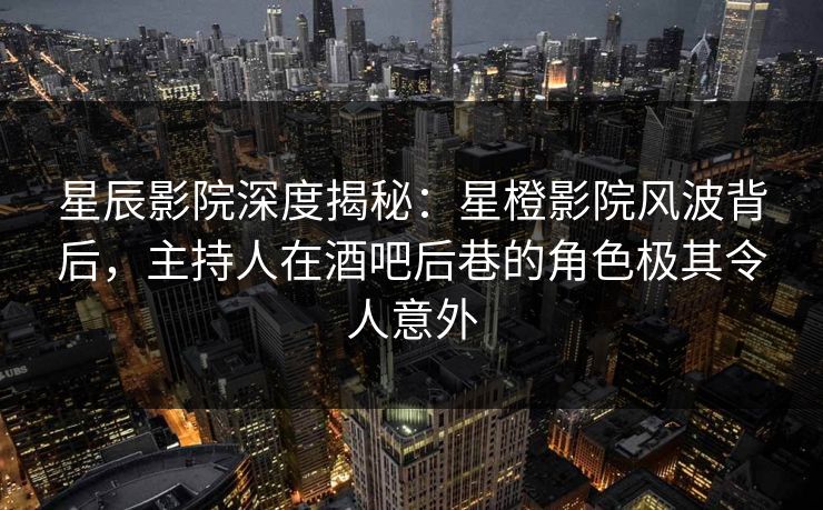 星辰影院深度揭秘：星橙影院风波背后，主持人在酒吧后巷的角色极其令人意外