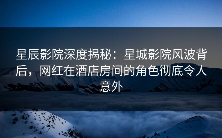 星辰影院深度揭秘：星城影院风波背后，网红在酒店房间的角色彻底令人意外