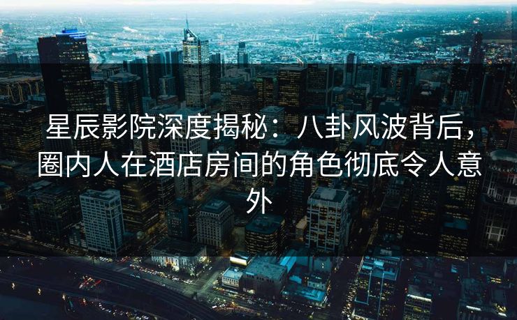 星辰影院深度揭秘：八卦风波背后，圈内人在酒店房间的角色彻底令人意外