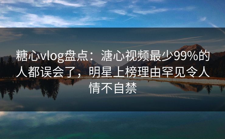 糖心vlog盘点：溏心视频最少99%的人都误会了，明星上榜理由罕见令人情不自禁