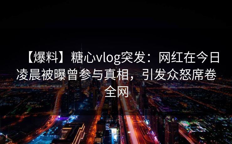 【爆料】糖心vlog突发:网红在今日凌晨被曝曾参与真相,引发众怒席卷全网 【爆料】糖心vlog突发:网红在今日凌晨被曝曾参与真相,引发众怒席卷全网