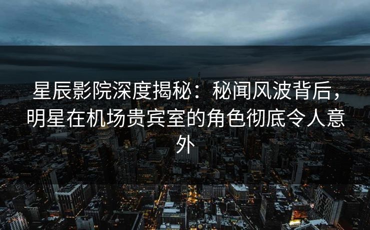 星辰影院深度揭秘：秘闻风波背后，明星在机场贵宾室的角色彻底令人意外