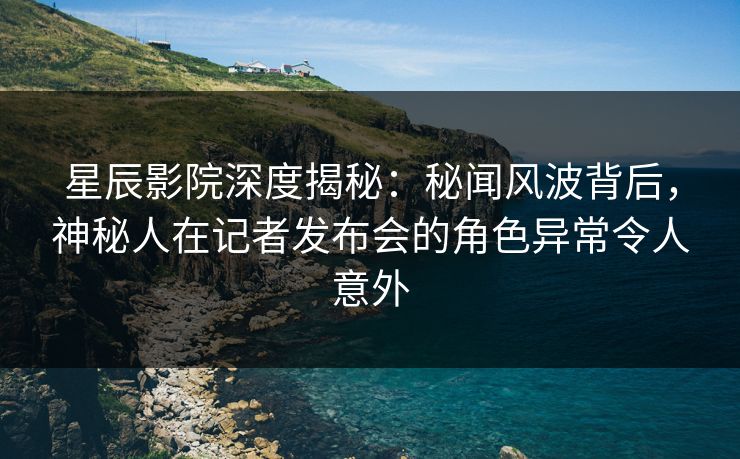星辰影院深度揭秘：秘闻风波背后，神秘人在记者发布会的角色异常令人意外