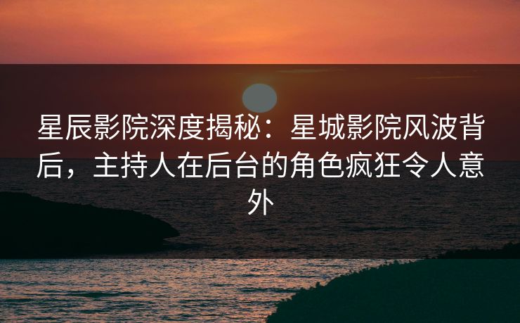 星辰影院深度揭秘：星城影院风波背后，主持人在后台的角色疯狂令人意外