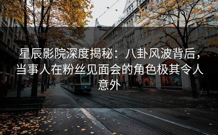 星辰影院深度揭秘：八卦风波背后，当事人在粉丝见面会的角色极其令人意外