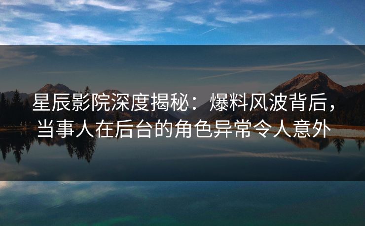 星辰影院深度揭秘：爆料风波背后，当事人在后台的角色异常令人意外