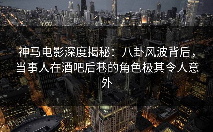 神马电影深度揭秘：八卦风波背后，当事人在酒吧后巷的角色极其令人意外