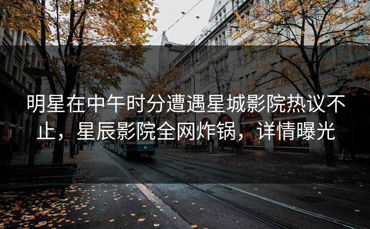 明星在中午时分遭遇星城影院热议不止，星辰影院全网炸锅，详情曝光