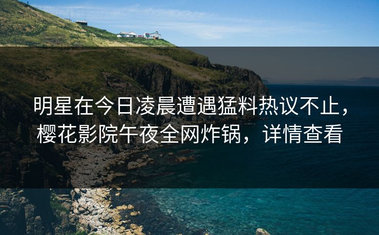 明星在今日凌晨遭遇猛料热议不止，樱花影院午夜全网炸锅，详情查看
