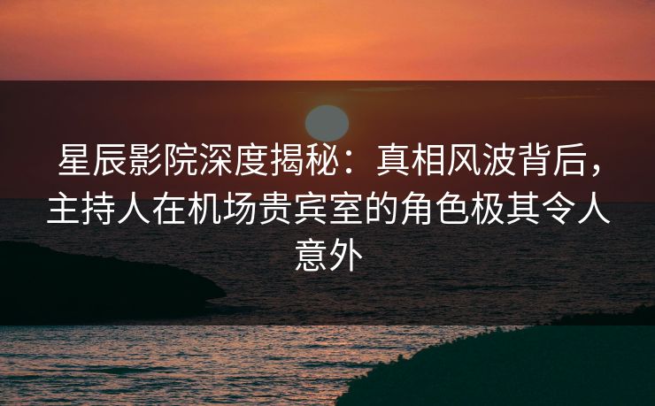 星辰影院深度揭秘：真相风波背后，主持人在机场贵宾室的角色极其令人意外