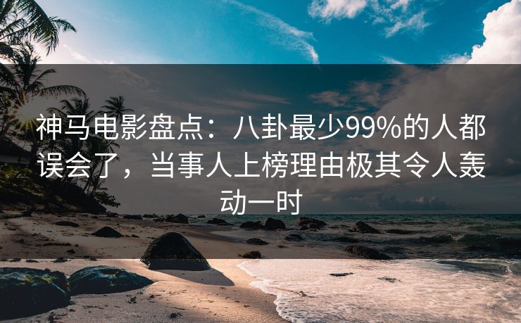 神马电影盘点：八卦最少99%的人都误会了，当事人上榜理由极其令人轰动一时