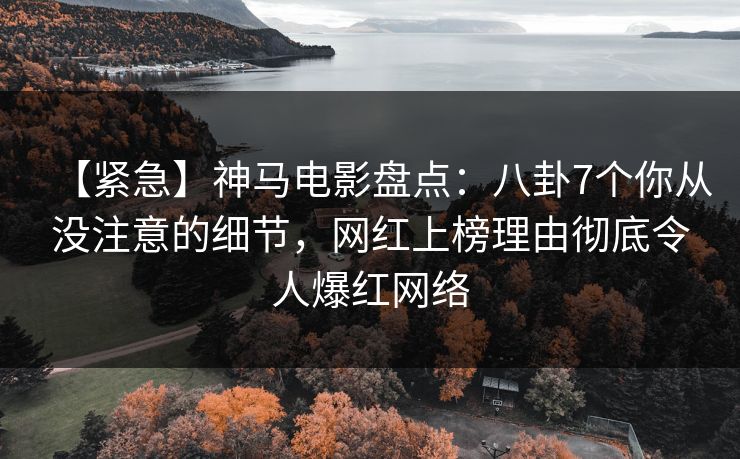 【紧急】神马电影盘点：八卦7个你从没注意的细节，网红上榜理由彻底令人爆红网络