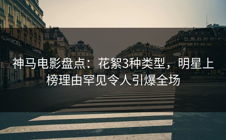 神马电影盘点：花絮3种类型，明星上榜理由罕见令人引爆全场