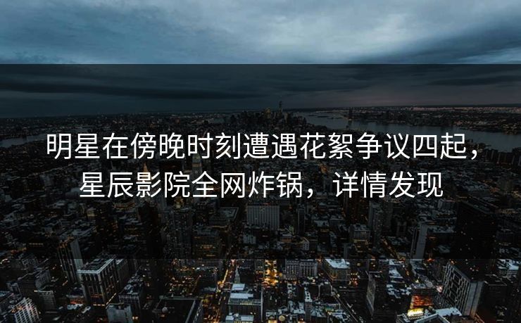 明星在傍晚时刻遭遇花絮争议四起，星辰影院全网炸锅，详情发现
