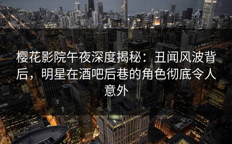 樱花影院午夜深度揭秘：丑闻风波背后，明星在酒吧后巷的角色彻底令人意外