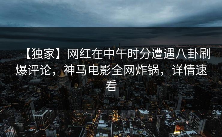 【独家】网红在中午时分遭遇八卦刷爆评论，神马电影全网炸锅，详情速看