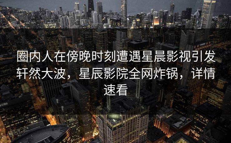 圈内人在傍晚时刻遭遇星晨影视引发轩然大波，星辰影院全网炸锅，详情速看