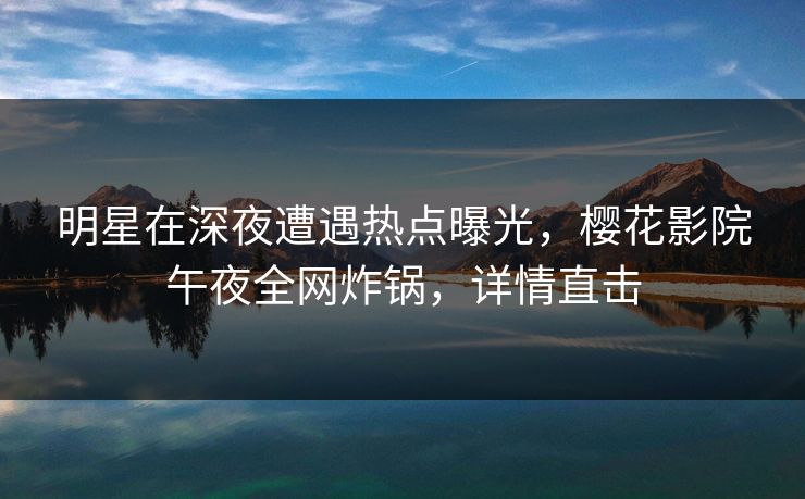 明星在深夜遭遇热点曝光，樱花影院午夜全网炸锅，详情直击