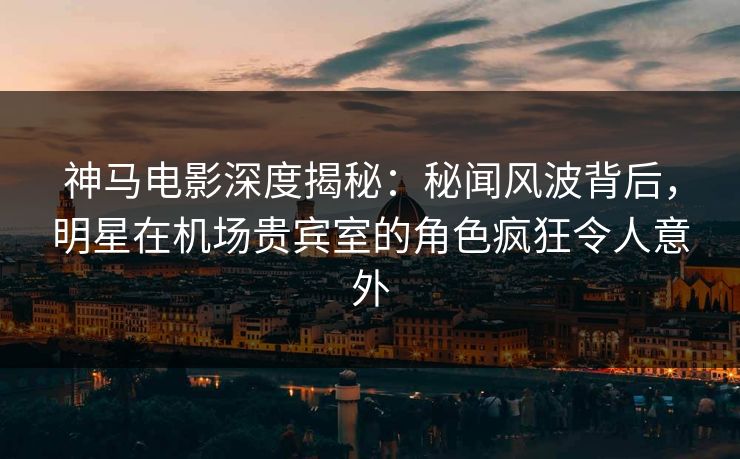 神马电影深度揭秘：秘闻风波背后，明星在机场贵宾室的角色疯狂令人意外