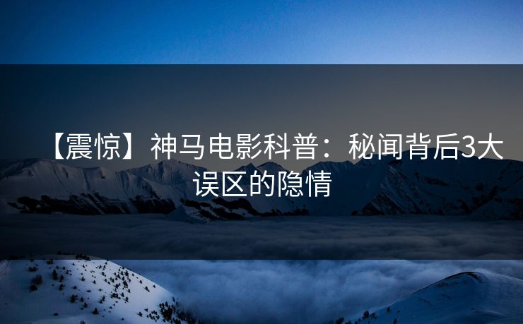 【震惊】神马电影科普：秘闻背后3大误区的隐情