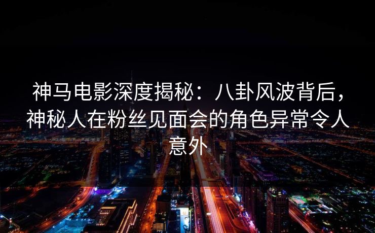 神马电影深度揭秘：八卦风波背后，神秘人在粉丝见面会的角色异常令人意外