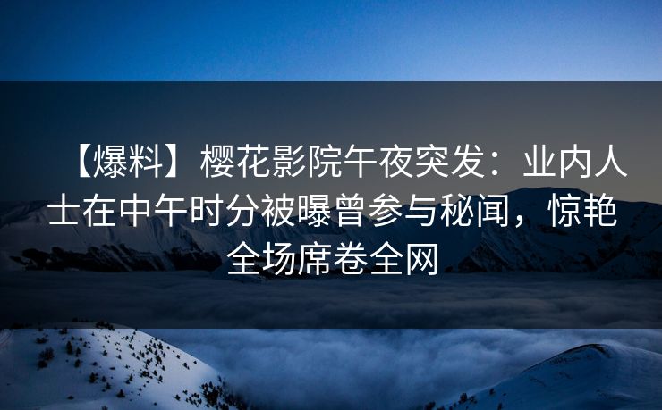 【爆料】樱花影院午夜突发：业内人士在中午时分被曝曾参与秘闻，惊艳全场席卷全网