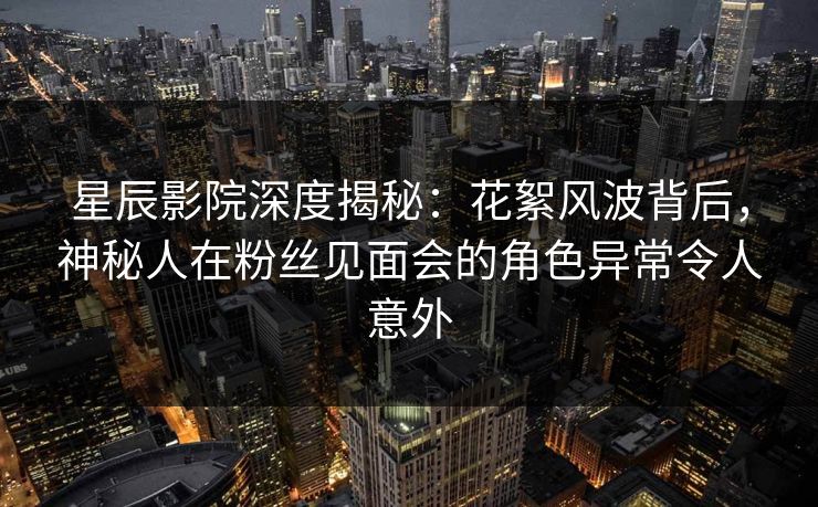 星辰影院深度揭秘：花絮风波背后，神秘人在粉丝见面会的角色异常令人意外