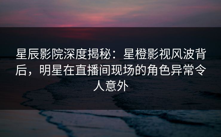星辰影院深度揭秘：星橙影视风波背后，明星在直播间现场的角色异常令人意外