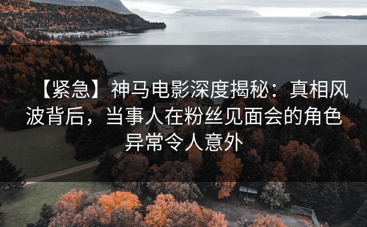 【紧急】神马电影深度揭秘：真相风波背后，当事人在粉丝见面会的角色异常令人意外