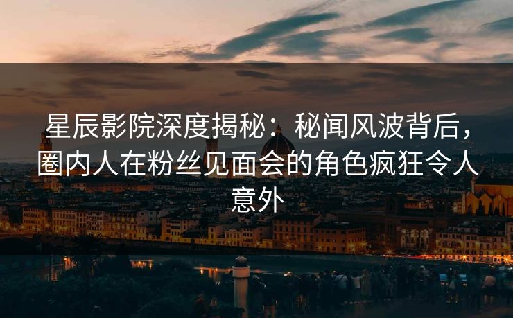星辰影院深度揭秘：秘闻风波背后，圈内人在粉丝见面会的角色疯狂令人意外