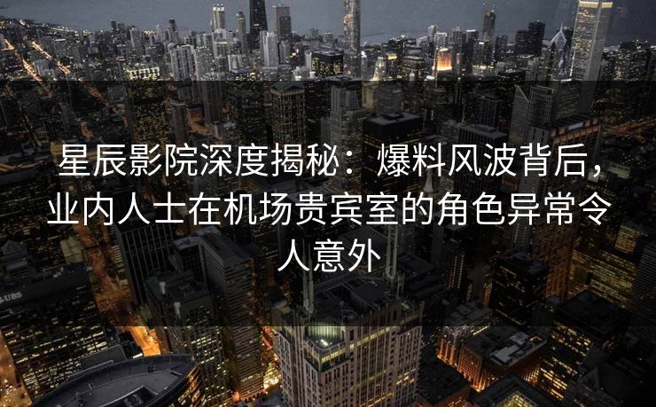 星辰影院深度揭秘：爆料风波背后，业内人士在机场贵宾室的角色异常令人意外