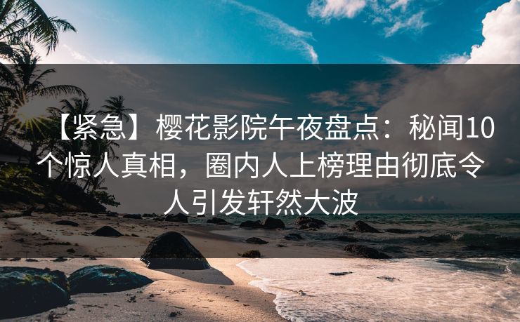 【紧急】樱花影院午夜盘点：秘闻10个惊人真相，圈内人上榜理由彻底令人引发轩然大波