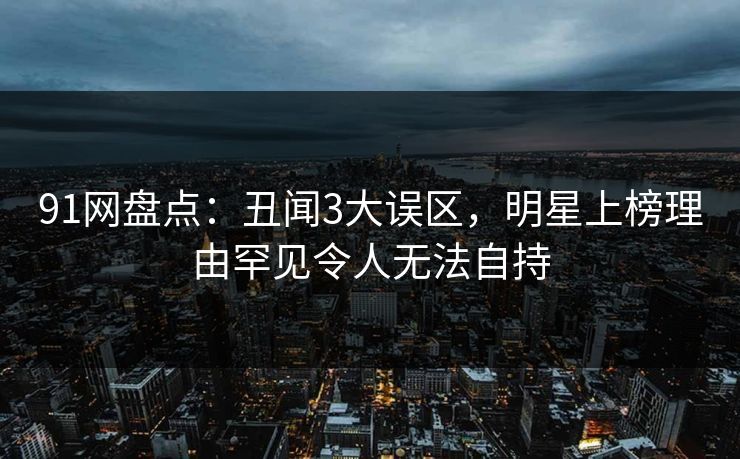 91网盘点：丑闻3大误区，明星上榜理由罕见令人无法自持