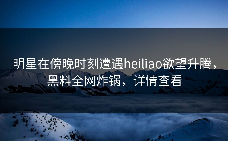 明星在傍晚时刻遭遇heiliao欲望升腾，黑料全网炸锅，详情查看