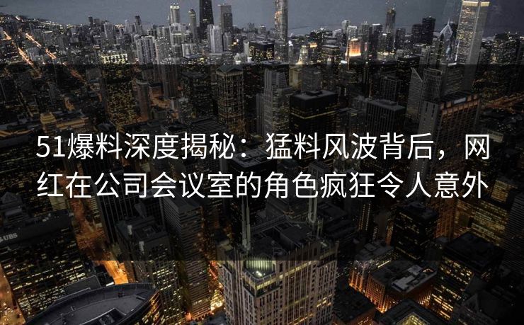 51爆料深度揭秘：猛料风波背后，网红在公司会议室的角色疯狂令人意外