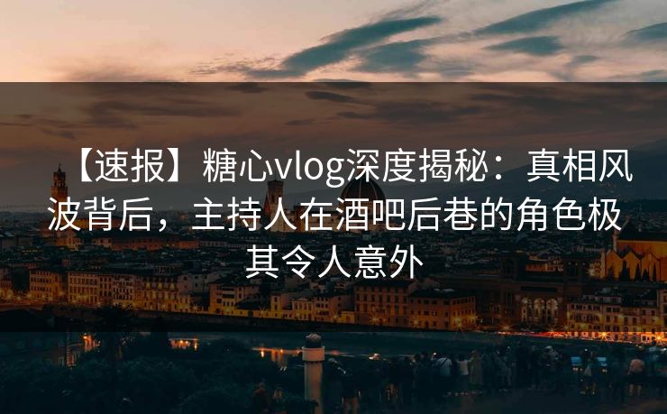 【速报】糖心vlog深度揭秘：真相风波背后，主持人在酒吧后巷的角色极其令人意外