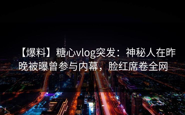 【爆料】糖心vlog突发：神秘人在昨晚被曝曾参与内幕，脸红席卷全网