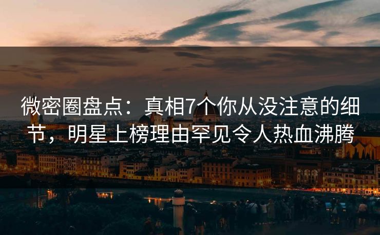 微密圈盘点：真相7个你从没注意的细节，明星上榜理由罕见令人热血沸腾