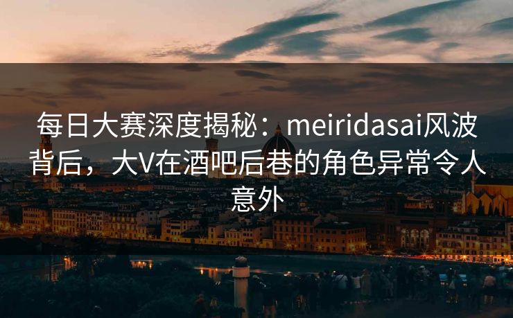 每日大赛深度揭秘:meiridasai风波背后,大V在酒吧后巷的角色异常令人意外