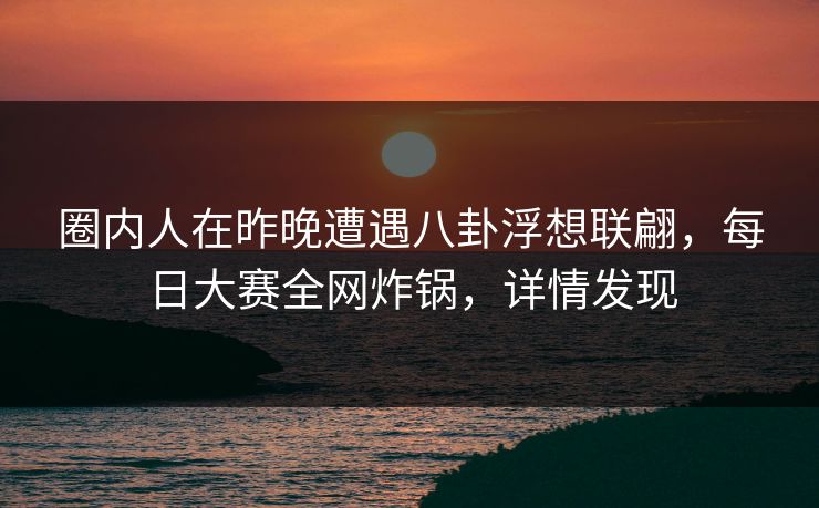 圈内人在昨晚遭遇八卦浮想联翩，每日大赛全网炸锅，详情发现