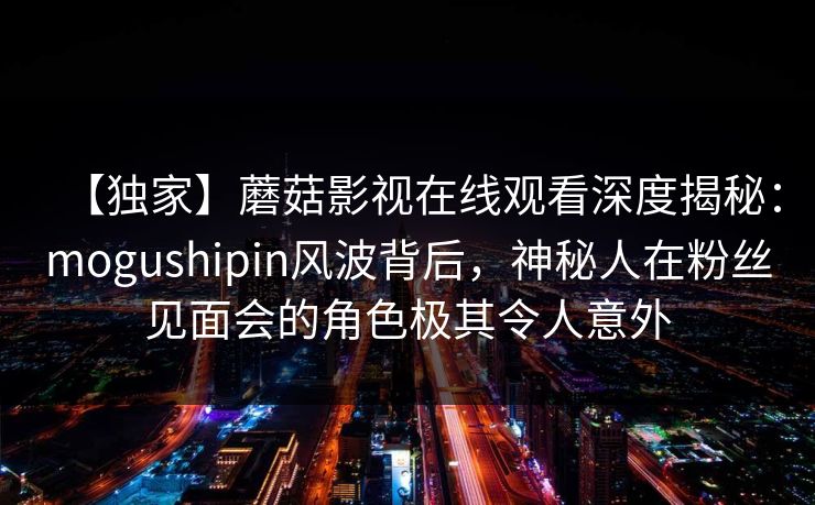 【独家】蘑菇影视在线观看深度揭秘：mogushipin风波背后，神秘人在粉丝见面会的角色极其令人意外