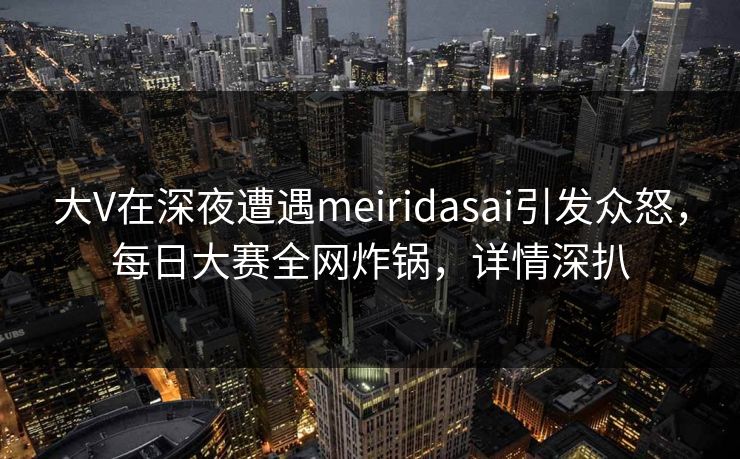 大V在深夜遭遇meiridasai引发众怒,每日大赛全网炸锅,详情深扒