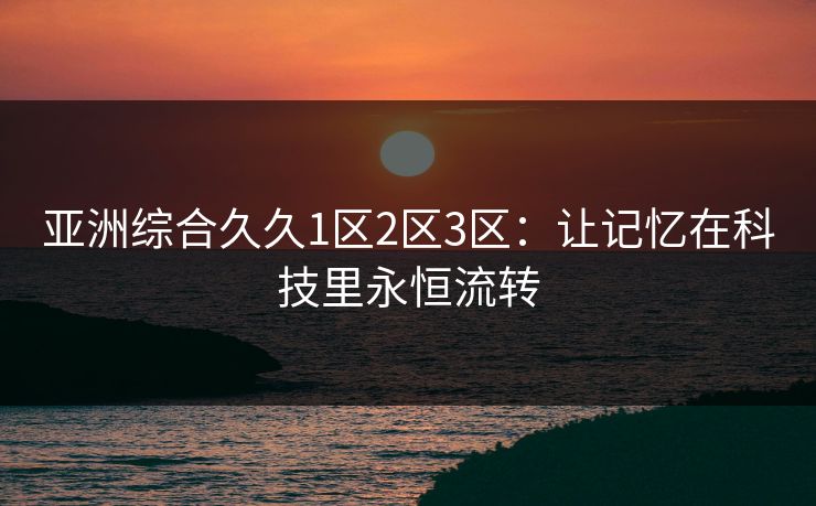 亚洲综合久久1区2区3区：让记忆在科技里永恒流转