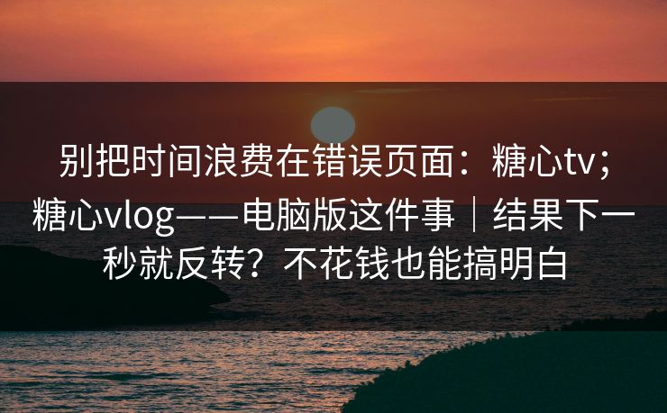 别把时间浪费在错误页面：糖心tv；糖心vlog——电脑版这件事｜结果下一秒就反转？不花钱也能搞明白