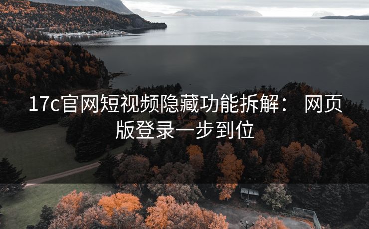 17c官网短视频隐藏功能拆解： 网页版登录一步到位