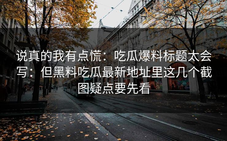 说真的我有点慌：吃瓜爆料标题太会写：但黑料吃瓜最新地址里这几个截图疑点要先看