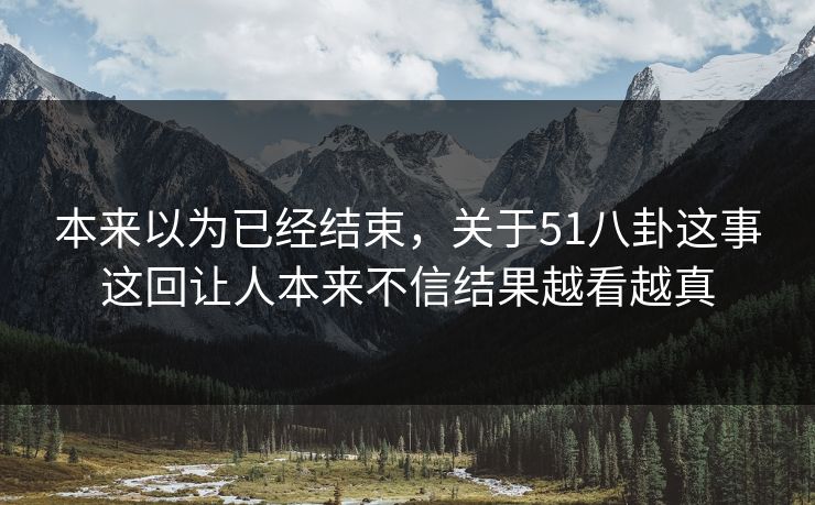 本来以为已经结束，关于51八卦这事这回让人本来不信结果越看越真